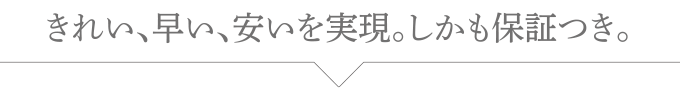 きれい、早い、安いを実現。しかも保証つき。