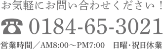 お気軽にお問い合わせください！ 0184-65-3021 営業時間／AM8:00〜PM7:00　日曜・祝日休業